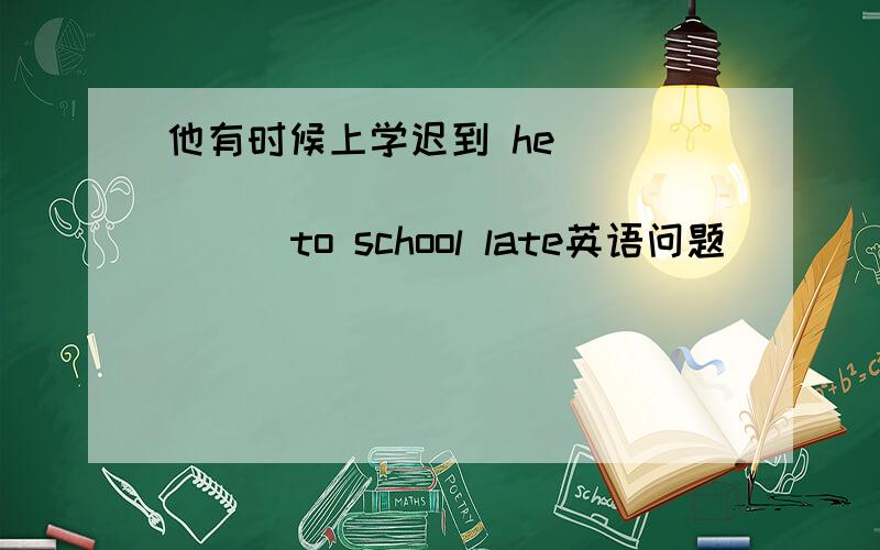 他有时候上学迟到 he (         )(        )to school late英语问题