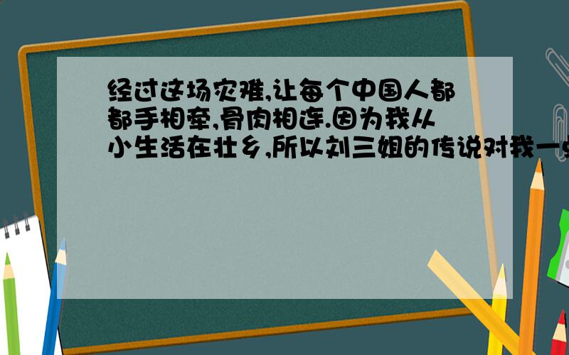 经过这场灾难,让每个中国人都都手相牵,骨肉相连.因为我从小生活在壮乡,所以刘三姐的传说对我一点也不1.经过这场灾难,让每个中国人都都手相牵,骨肉相连.2.因为我从小生活在壮乡,所以刘