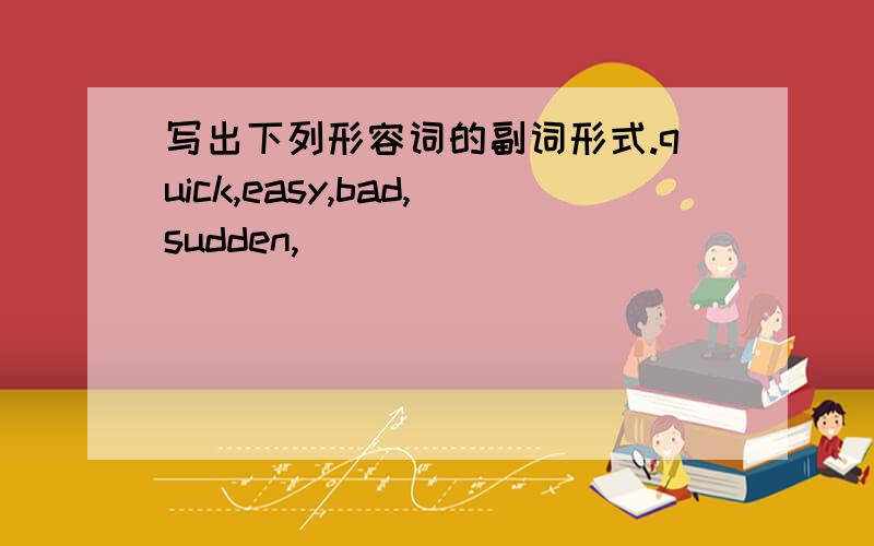 写出下列形容词的副词形式.quick,easy,bad,sudden,