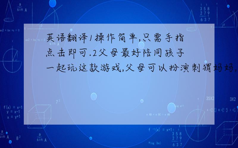 英语翻译1操作简单,只需手指点击即可.2父母最好陪同孩子一起玩这款游戏,父母可以扮演刺猬妈妈,让小朋友扮演小刺猬.3刺猬妈妈得病了,年幼的小刺猬肩负起了照顾妈妈的重任.培养小朋友帮