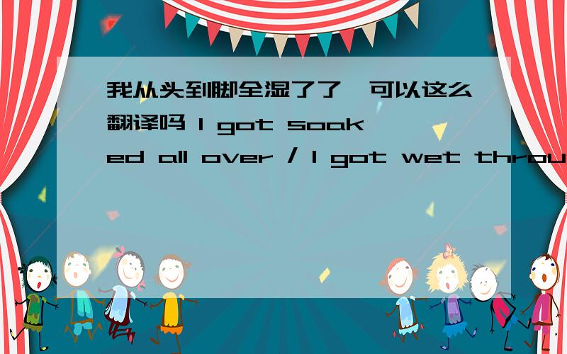 我从头到脚全湿了了,可以这么翻译吗 I got soaked all over / I got wet through and through