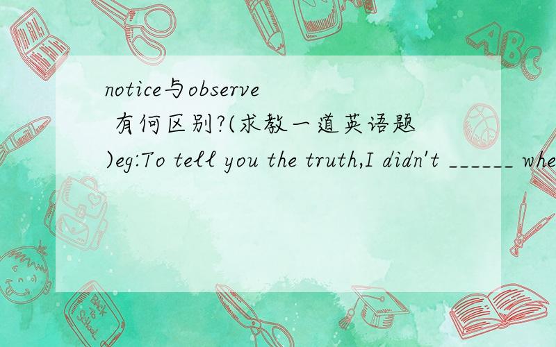 notice与observe 有何区别?(求教一道英语题)eg:To tell you the truth,I didn't ______ when she went out of the office ,because I have no time to ______ her.answer:(notice; observe)