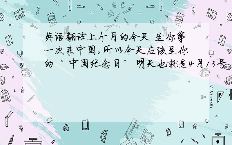 英语翻译上个月的今天 是你第一次来中国,所以今天应该是你的“ 中国纪念日”.明天也就是4月13号 是我们见面的纪念日,我永远忘记不了第一次见你的 害羞样子,/最后一句话 应该改成 我永