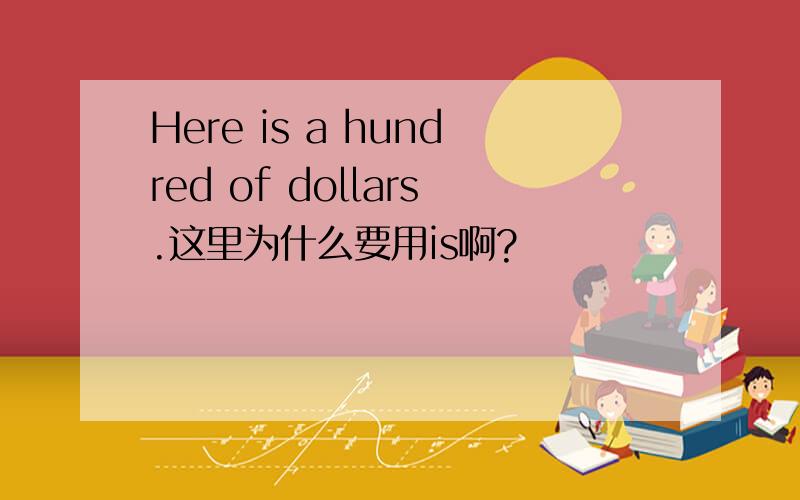 Here is a hundred of dollars.这里为什么要用is啊?