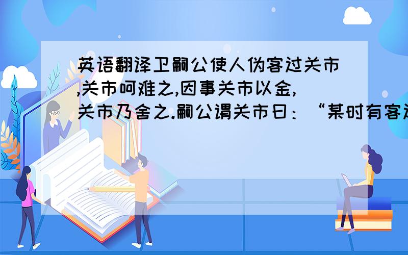 英语翻译卫嗣公使人伪客过关市,关市呵难之,因事关市以金,关市乃舍之.嗣公谓关市曰：“某时有客过而子汝金,因遣之.”关市大恐,以嗣公为明察.（选自《韩非子·外储说左上》）