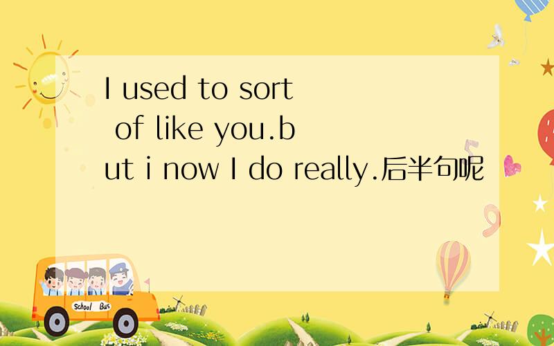 I used to sort of like you.but i now I do really.后半句呢