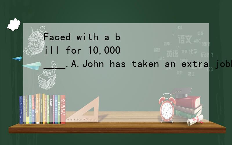 Faced with a bill for 10,000____.A.John has taken an extra jobB.The boss has given John an extra jobC.An extra job has been takenD.An extra job has been given to John