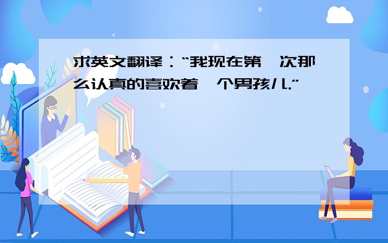 求英文翻译：“我现在第一次那么认真的喜欢着一个男孩儿.”