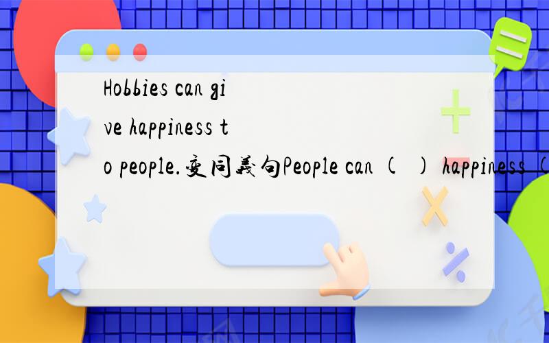 Hobbies can give happiness to people.变同义句People can ( ) happiness ( ）hobbies.