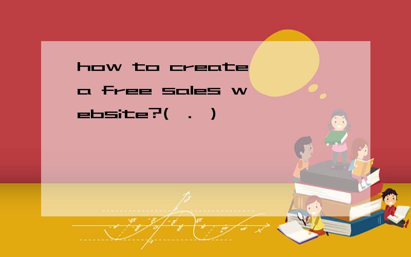 how to create a free sales website?(^.^)