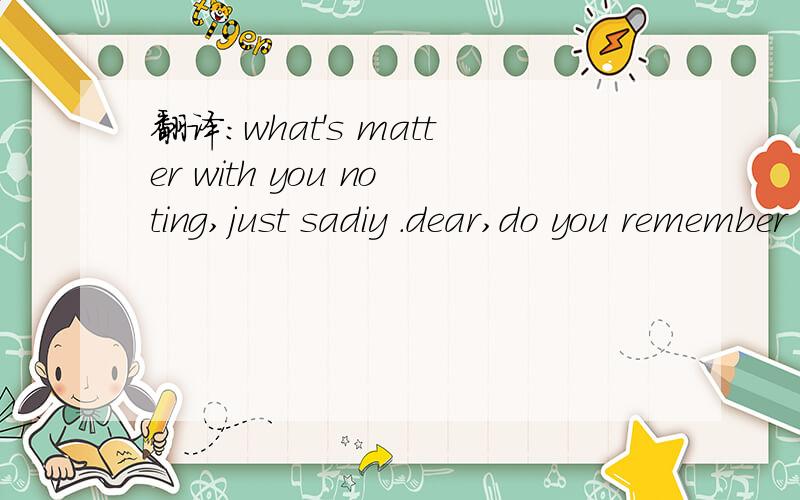 翻译:what's matter with you noting,just sadiy .dear,do you remember tha