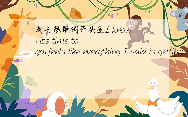 英文歌歌词开头是I know,it's time to go,feels like everything I said is getting old很有磁性的男声开始是I know,it's time to go,feels like everything I said is getting old,中间是 you got know,when I close the show,it's time to go.we