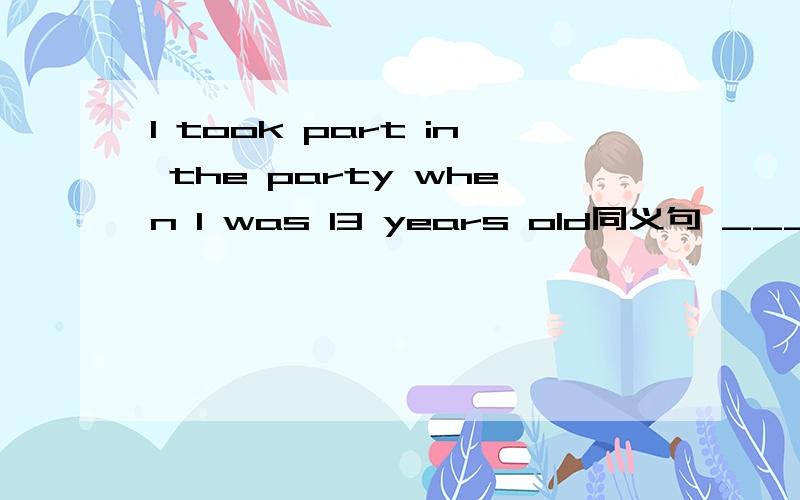 I took part in the party when I was 13 years old同义句 ___ ___ the party when I was 13 years old