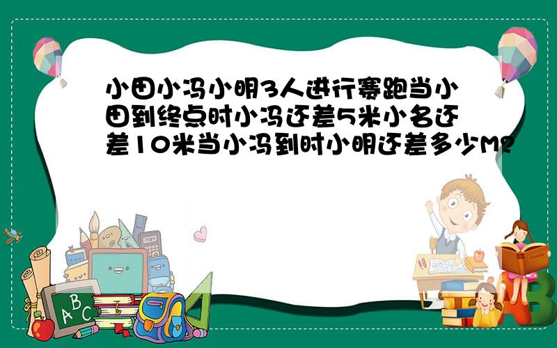 小田小冯小明3人进行赛跑当小田到终点时小冯还差5米小名还差10米当小冯到时小明还差多少M?