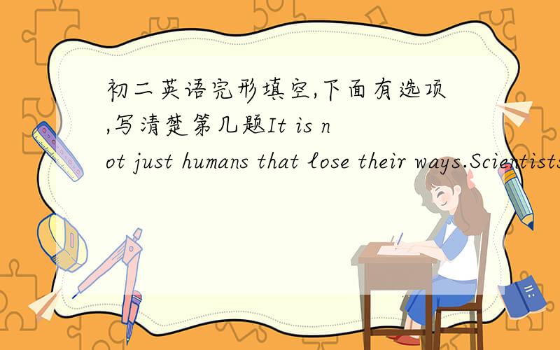 初二英语完形填空,下面有选项,写清楚第几题It is not just humans that lose their ways.Scientists have discovered that old beens have trouble 1 their ways to new homes as their learning behavior become inflexible.2 may forget something