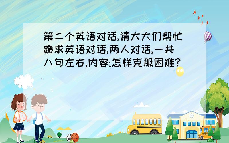 第二个英语对话,请大大们帮忙跪求英语对话,两人对话,一共八句左右,内容:怎样克服困难?