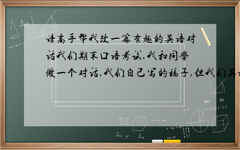 请高手帮我改一篇有趣的英语对话我们期末口语考试,我和同学做一个对话,我们自己写的稿子,但我们英语水平不好,写的不好,所以想请高手帮我们修改一下,大意不变,把里面的一些不通顺的句