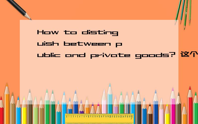 How to distinguish between public and private goods? 这个是问答题,不是翻译,请用英文回答,谢谢~