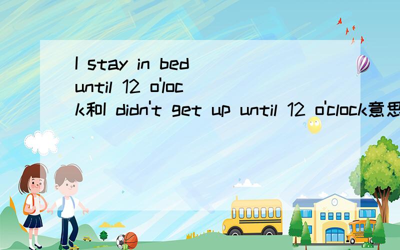 I stay in bed until 12 o'lock和I didn't get up until 12 o'clock意思是不是一样啊?是不是都表达了我一觉睡到12点才起床这个意思啊?如果是的话,我想要表达我到12点依然没起床这个意思应该怎么说?