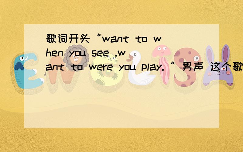 歌词开头“want to when you see ,want to were you play.“ 男声 这个歌叫什么名字?