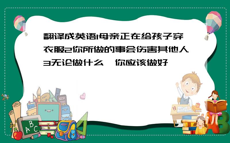 翻译成英语1母亲正在给孩子穿衣服2你所做的事会伤害其他人3无论做什么,你应该做好