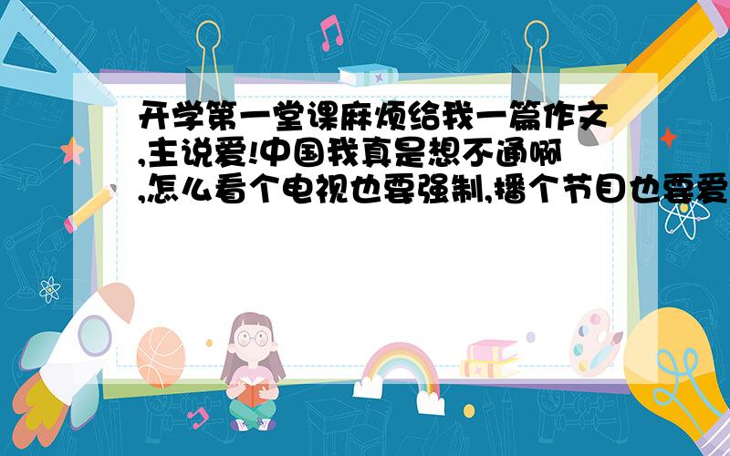 开学第一堂课麻烦给我一篇作文,主说爱!中国我真是想不通啊,怎么看个电视也要强制,播个节目也要爱中国,爱爱爱!有什么好多爱的,自己好才是真的好,成绩好才是硬道理,这就是中国理论.谁中