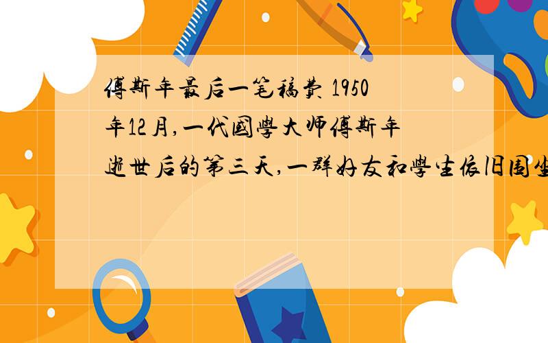 傅斯年最后一笔稿费 1950年12月,一代国学大师傅斯年逝世后的第三天,一群好友和学生依旧围坐在奠堂,久久不愿离去.俞大彩被这份真情所感动,哽咽地讲起丈夫的往事.　　那是四天前的冬夜,