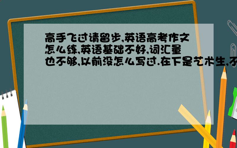 高手飞过请留步,英语高考作文怎么练,英语基础不好,词汇量也不够,以前没怎么写过.在下是艺术生,不用写到太高水平