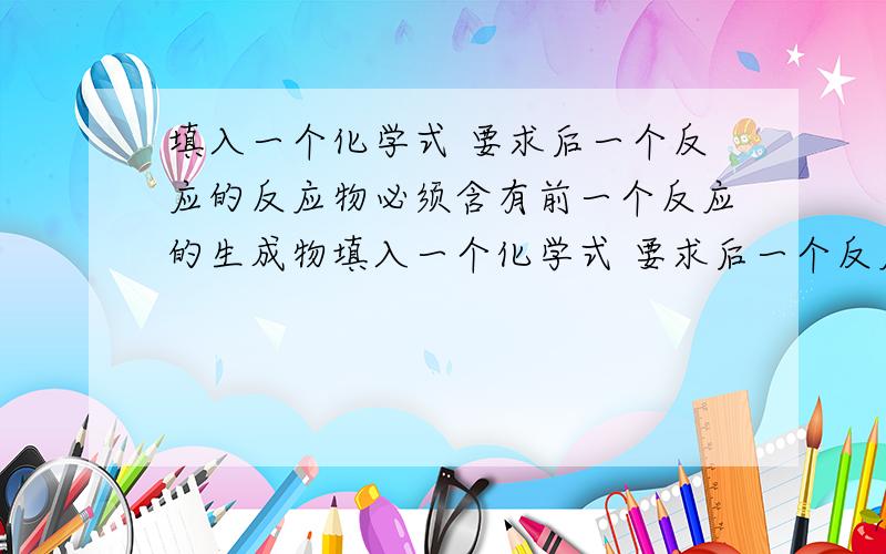 填入一个化学式 要求后一个反应的反应物必须含有前一个反应的生成物填入一个化学式 要求后一个反应的反应物必须含有前一个反应的生成物 分解反应置换反应化合反应复分解反应注意用