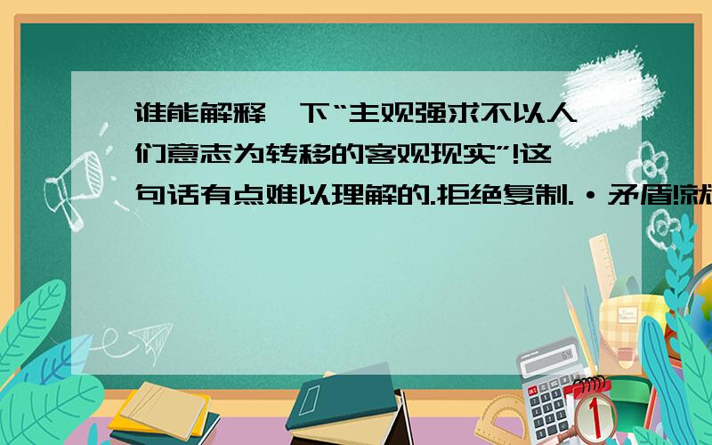 谁能解释一下“主观强求不以人们意志为转移的客观现实”!这句话有点难以理解的.拒绝复制.·矛盾!就是神经质了.就是完全理解这句话的意思,现在有一点点明白,还有其他回答吗?