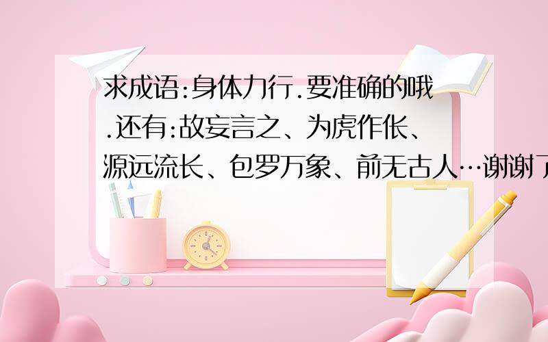 求成语:身体力行.要准确的哦.还有:故妄言之、为虎作伥、源远流长、包罗万象、前无古人…谢谢了，一定要准确啊。