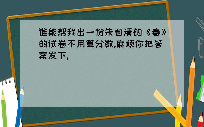 谁能帮我出一份朱自清的《春》的试卷不用算分数,麻烦你把答案发下,