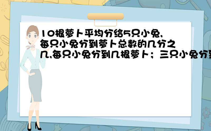 10根萝卜平均分给5只小兔,每只小兔分到萝卜总数的几分之几,每只小兔分到几根萝卜；三只小兔分到萝卜总数的几分之几,三只小兔分到几根萝卜.