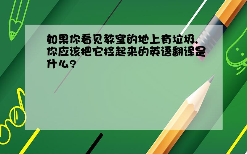 如果你看见教室的地上有垃圾,你应该把它捡起来的英语翻译是什么?