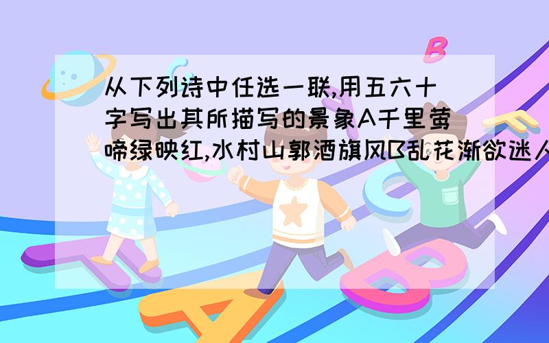 从下列诗中任选一联,用五六十字写出其所描写的景象A千里莺啼绿映红,水村山郭酒旗风B乱花渐欲迷人眼,浅草才能没马蹄C野径云俱黑,江船火独明D晓看红湿处,花重景观城一定要在今天回答，