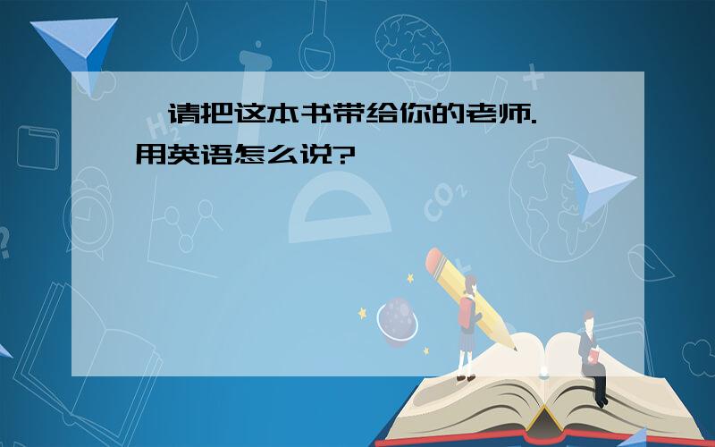 ＂请把这本书带给你的老师.＂用英语怎么说?