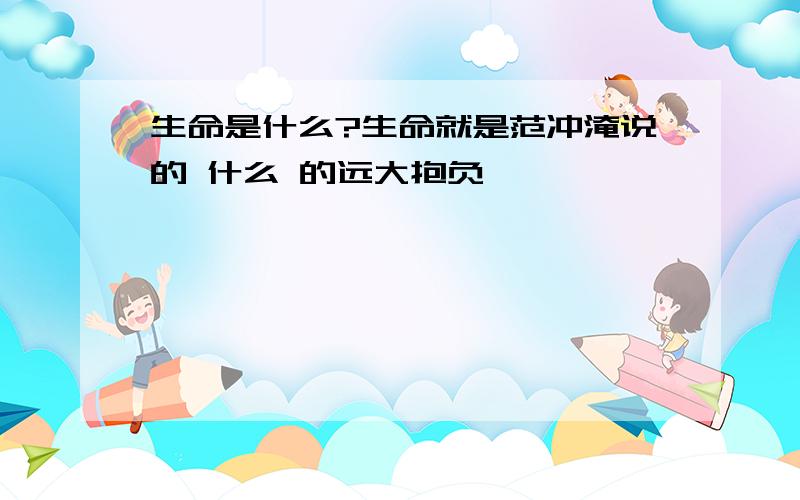 生命是什么?生命就是范冲淹说的 什么 的远大抱负