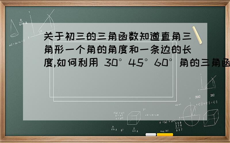 关于初三的三角函数知道直角三角形一个角的角度和一条边的长度,如何利用 30°45°60°角的三角函数值求出另一条边的长度呢,请讲解.