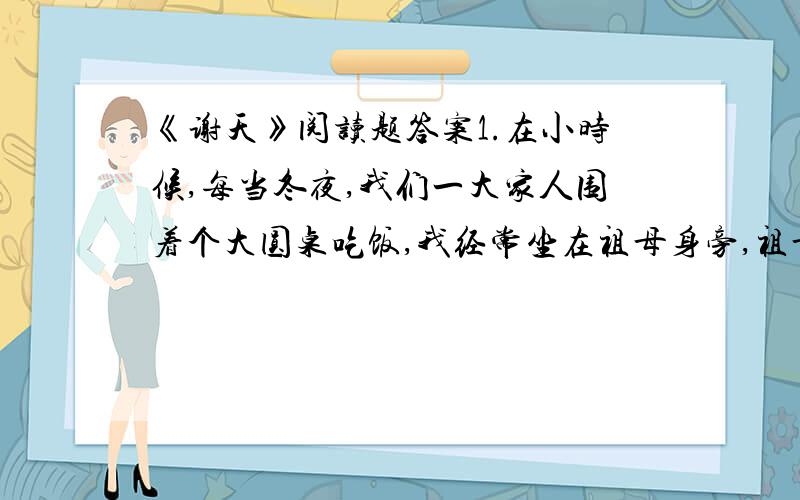 《谢天》阅读题答案1.在小时候,每当冬夜,我们一大家人围着个大圆桌吃饭,我经常坐在祖母身旁,祖母总是摸着我的头说：“感谢老天爷赏我们家饭吃.记住!饭碗里一粒米都不许剩,要是糟蹋粮