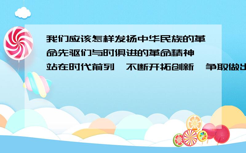 我们应该怎样发扬中华民族的革命先驱们与时俱进的革命精神,站在时代前列,不断开拓创新,争取做出更大的贡献呢?简答题,回答完整.有信誉.我问这个问题不是让你们来感叹恶心的,如果不想