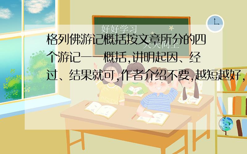 格列佛游记概括按文章所分的四个游记一一概括,讲明起因、经过、结果就可,作者介绍不要,越短越好,太长不要!快!