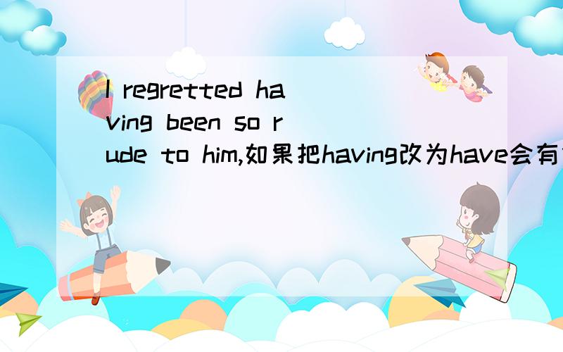 I regretted having been so rude to him,如果把having改为have会有什么意思变化?