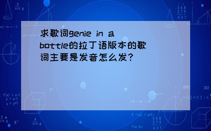 求歌词genie in a bottle的拉丁语版本的歌词主要是发音怎么发？