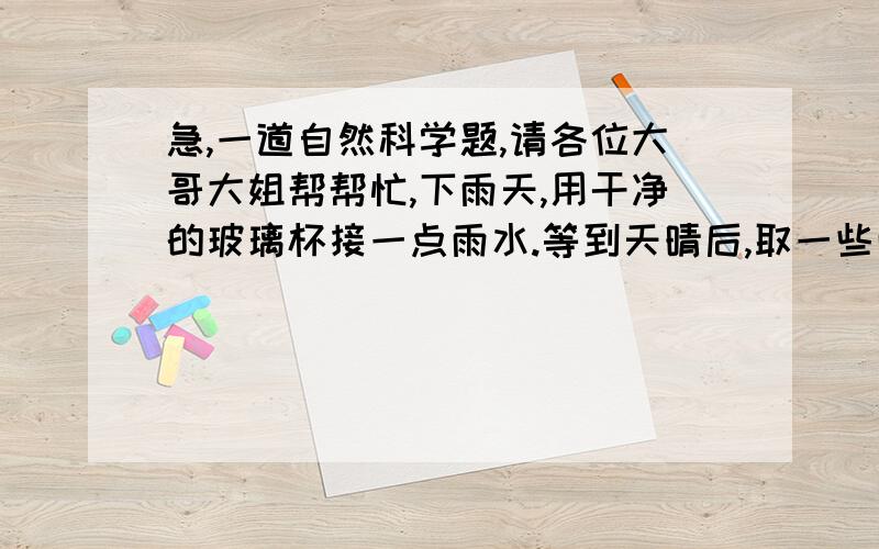 急,一道自然科学题,请各位大哥大姐帮帮忙,下雨天,用干净的玻璃杯接一点雨水.等到天晴后,取一些雨水在白纸或玻璃上滴几滴,放在太阳下晒.水被晒干后,你在白纸或玻璃上看到了什么?