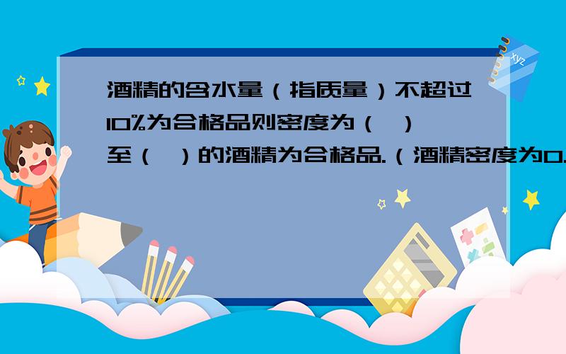 酒精的含水量（指质量）不超过10%为合格品则密度为（ ）至（ ）的酒精为合格品.（酒精密度为0.8g/cm3)