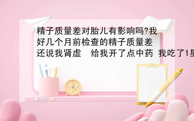 精子质量差对胎儿有影响吗?我好几个月前检查的精子质量差 还说我肾虚  给我开了点中药 我吃了1星期的中药就没在去看过  现在我老婆怀孕了 那如果一直到现在我精子质量还是差的话 那对