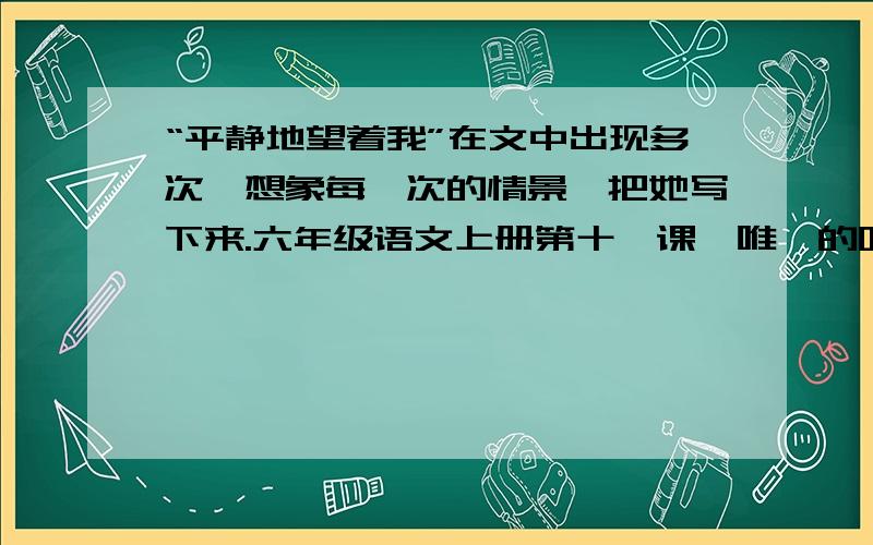 “平静地望着我”在文中出现多次,想象每一次的情景,把她写下来.六年级语文上册第十一课【唯一的听众】A、当我沮丧地想离开小树林时,她“平静地望着我”,仿佛在说：_________________________