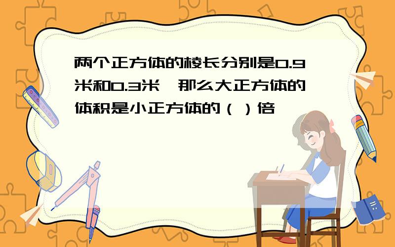 两个正方体的棱长分别是0.9米和0.3米,那么大正方体的体积是小正方体的（）倍