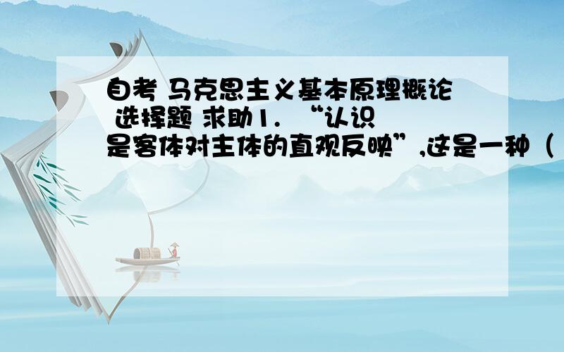 自考 马克思主义基本原理概论 选择题 求助1.  “认识是客体对主体的直观反映”,这是一种（    ）2.  “认识是主体对客体的能动反映”.这是一种（    ）3.  “认识是主体对客体的直观反映”