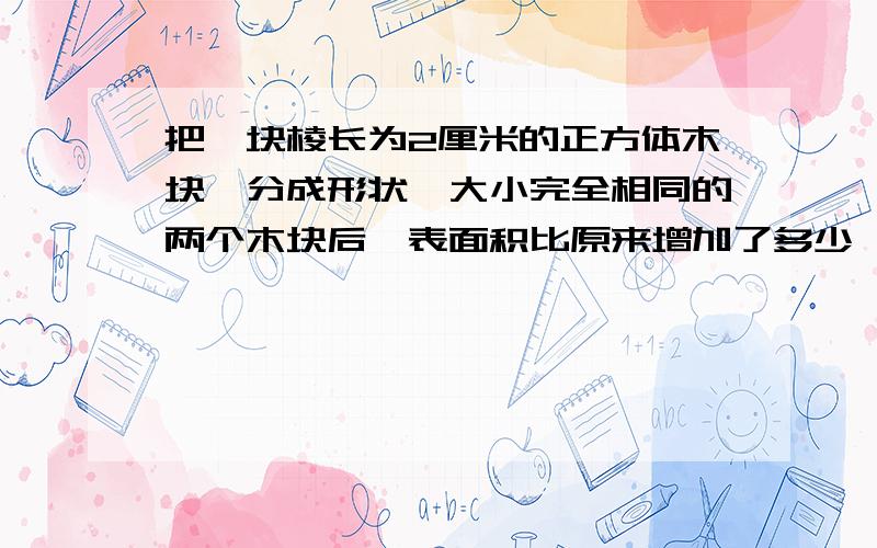 把一块棱长为2厘米的正方体木块,分成形状,大小完全相同的两个木块后,表面积比原来增加了多少